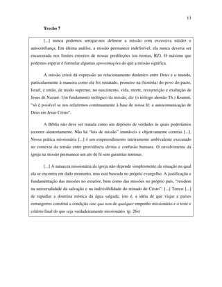 13

       Trecho 7

       [...] nunca podemos arrogar-nos delinear a missão com excessiva nitidez e
autoconfiança. Em última análise, a missão permanece indefinível; ela nunca deveria ser
encarcerada nos limites estreitos de nossas predileções (ou teorias, RZ). O máximo que
podemos esperar é formular algumas aproximações do que a missão significa.

       A missão cristã dá expressão ao relacionamento dinâmico entre Deus e o mundo,
particularmente à maneira como ele foi retratado, primeiro na (história) do povo do pacto,
Israel, e então, de modo supremo, no nascimento, vida, morte, ressurreição e exaltaçào de
Jesus de Nazaré. Um fundamento teológico da missão, diz (o teólogo alemão Th.) Kramm,
“só é possível se nos referirmos continuamente à base de nossa fé: a autocomunicaçào de
Deus em Jesus Cristo”.

       A Bíblia não deve ser tratada como um depósito de verdades às quais poderíamos
recorrer aleatoriamente. Não há “leis de missão” imutáveis e objetivamente corretas [...].
Nossa prática missionária [...] é um empreendimento inteiramente ambivalente executado
no contexto da tensão entre providência divina e confusão humana. O envolvimento da
igreja na missão permanece um ato de fé sem garantias terrenas.

       [...] A natureza missionária da igreja não depende simplesmente da situação na qual
ela se encontra em dado momento, mas está baseada no próprio evangelho. A justificação e
fundamentação das missões no exterior, bem como das missões no próprio país, “residem
na universalidade da salvação e na indivisibilidade do reinado de Cristo”. [...] Temos [...]
de repudiar a doutrina mística da água salgada; isto é, a idéia de que viajar a países
estrangeiros constitui a condição sine qua non de qualquer empenho missionário e o teste e
critério final do que seja verdadeiramente missionário. (p. 26s)
 