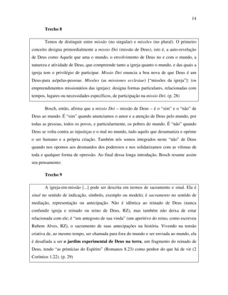 14

       Trecho 8

       Temos de distinguir entre missão (no singular) e missões (no plural). O primeiro
conceito designa primordialmente a missio Dei (missão de Deus), isto é, a auto-revelaçào
de Deus como Aquele que ama o mundo, o envolvimento de Deus no e com o mundo, a
natureza e atividade de Deus, que compreende tanto a igreja quanto o mundo, e das quais a
igreja tem o privilégio de participar. Missio Dei enuncia a boa nova de que Deus é um
Deus-para as/pelas-pessoas. Missões (as missiones ecclesiae) [“missões da igreja”]: (os
empreendimentos missionários das igrejas): designa formas particulares, relacionadas com
tempos, lugares ou necessidades específicos, de participação na missio Dei. (p. 28)

       Bosch, então, afirma que a missio Dei – missão de Deus – é o “sim” e o “não” de
Deus ao mundo. É “sim” quando anunciamos o amor e a atenção de Deus pelo mundo, por
todas as pessoas, todos os povos, e particularmente, os pobres do mundo. É “não” quando
Deus se volta contra as injustiças e o mal no mundo, tudo aquilo que desumaniza e oprime
o ser humano e a própria criação. Também nós somos integrados neste “não” de Deus
quando nos opomos aos desmandos dos poderosos e nos solidarizamos com as vítimas de
toda e qualquer forma de opressão. Ao final dessa longa introdução, Bosch resume assim
seu pensamento:

       Trecho 9

       A igreja-em-missão [...] pode ser descrita em termos de sacramento e sinal. Ela é
sinal no sentido de indicação, símbolo, exemplo ou modelo; é sacramento no sentido de
mediação, representação ou antecipação. Não é idêntica ao reinado de Deus (nunca
confundir igreja e reinado ou reino de Deus, RZ), mas também não deixa de estar
relacionada com ele; é “um antegosto de sua vinda” (um aperitivo do reino, como escreveu
Rubem Alves, RZ), o sacramento de suas antecipações na história. Vivendo na tensão
criativa de, ao mesmo tempo, ser chamada para fora do mundo e ser enviada ao mundo, ela
é desafiada a ser o jardim experimental de Deus na terra, um fragmento do reinado de
Deus, tendo “as primícias do Espírito” (Romanos 8.23) como penhor do que há de vir (2
Coríntios 1.22). (p. 29)
 