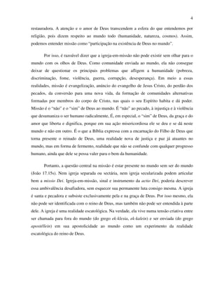 4

restauradora. A atenção e o amor de Deus transcendem a esfera do que entendemos por
religião, pois dizem respeito ao mundo todo (humanidade, natureza, cosmos). Assim,
podemos entender missão como “participação na existência de Deus no mundo”.

       Por isso, é razoável dizer que a igreja-em-missão não pode existir sem olhar para o
mundo com os olhos de Deus. Como comunidade enviada ao mundo, ela não consegue
deixar de questionar os principais problemas que afligem a humanidade (pobreza,
discriminação, fome, violência, guerra, corrupção, desesperança). Em meio a essas
realidades, missão é evangelização, anúncio do evangelho de Jesus Cristo, do perdão dos
pecados, da conversão para uma nova vida, da formação de comunidades alternativas
formadas por membros do corpo de Cristo, nas quais o seu Espírito habita e dá poder.
Missão é o “não” e o “sim” de Deus ao mundo. É “não” ao pecado, à injustiça e à violência
que desumaniza o ser humano radicalmente, É, em especial, o “sim” de Deus, da graça e do
amor que liberta e dignifica, porque em sua ação misericordiosa ele se deu e se dá neste
mundo e não em outro. É o que a Bíblia expressa com a encarnação do Filho de Deus que
torna presente o reinado de Deus, uma realidade nova de justiça e paz já atuantes no
mundo, mas em forma de fermento, realidade que não se confunde com qualquer progresso
humano, ainda que dele se possa valer para o bem da humanidade.

       Portanto, a questão central na missão é estar presente no mundo sem ser do mundo
(João 17.15s). Nem igreja separada ou sectária, nem igreja secularizada podem articular
bem a missio Dei. Igreja-em-missão, sinal e instrumento da actio Dei, poderia descrever
essa ambivalência desafiadora, sem esquecer sua permanente luta consigo mesma. A igreja
é santa e pecadora e subsiste exclusivamente pela e na graça de Deus. Por isso mesmo, ela
não pode ser identificada com o reino de Deus, mas também não pode ser entendida à parte
dele. A igreja é uma realidade escatológica. Na verdade, ela vive numa tensão criativa entre
ser chamada para fora do mundo (do grego ek-klesia, ek-kalein) e ser enviada (do grego
apostéllein) em sua apostolicidade ao mundo como um experimento da realidade
escatológica do reino de Deus.
 