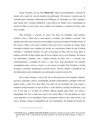 5

          Georg Vicedom, em sua obra Missio Dei, expõe em profundidade o conceito de
missão sob o ponto de vista da doutrina da justificação.5 Ele retoma o conceito que foi
assumido pela Conferência Missionária de Willingen, na Alemanha, em 1952, segunda a
qual missão não é somente obediência a uma palavra do Senhor, mas é participação na
missão do Filho, na missio Dei, com o objetivo de estabelecer o senhorio de Cristo sobre
toda a criação.

          Para Vicedom, o conceito de missio Dei deve ser entendido como genitivo
atributivo. Isto é, “Deus não se torna apenas o enviador, mas também o enviado”. Isto
significa que todo envio da pessoa divina implica a presença da própria Trindade divina. O
Pai enviou o Filho e este envia o Espírito. Este envio serve à salvação do mundo. Nesta
concepção trinitária mais complexa de missão nos encontramos diante do que Vicedom
considera o “derradeiro mistério” da ação ou presença de Deus, pois de nossa parte só
podemos perceber de Deus aquilo que ele faz na relação com os seres humanos. Na missão
nos defrontamos, portanto, com o próprio mistério de Deus: Ele é o enviado, mas
simultaneamente, o conteúdo do envio e o que envia. Este pensamento tem enormes
conseqüências para a missio ecclesiae e o seu serviço no mundo. Para Vicedom, a missão
da igreja se encontra “prefigurada na missão divina”. Serviço, sentido e conteúdo de sua
atividade prática estão configurados ou conformados a partir da missio Dei.

          Por ser ação soberana, a missio Dei não se deixa prescrever por ninguém: religiões,
governos, potestades, ciência, incredulidade, piedade (especialmente a piedade cristã) não
podem conter a ação livre desse Deus. Faz parte da sua divindade não estar sujeito a
nenhuma restrição humana. O agir de Deus é, como afirmou a teologia da Reforma, extra
nos. E este agir é e só pode ser salvífico. Mesmo quando julga, Deus visa salvar a
humanidade. Por isto, o modo desse agir é tão crucial. Meio e fim não podem ser vistos
como apartados ou em contradição. Nunca conseguimos abarcar toda a ação divina, a sua
missio. Estamos sempre na dependência de suas testemunhas. Na teologia da missão nos




5
    VICEDOM, Georg. A missão como obra de Deus: introdução à teologia da missão (1958). São Leopoldo:
     Sinodal, IEPG, 1996. A Apresentação da edição brasileira é de autoria de Albérico Baeske e minha, p. 7-
     12.
 