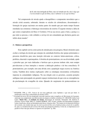 7

                              da fé, não estar desligado de Deus, mas ser tomado por ele, não é algo que
                              é acrescentado à ação de Deus, mas é submeter-se ao agir de Deus.7


           Tal compreensão de missão ajuda a desequilibrar o componente messiânico que a
missão cristã assumiu, sobretudo, durante os séculos de colonialismo, disseminando a
formação de igrejas nacionais em muitas partes do mundo que por muito tempo ficaram
enredadas nas estruturas e lideranças missionárias do exterior. É urgente retomar a idéia de
que somos cooperadores de Deus (1 Coríntios 3.9) na sua missio, para o bem, a justiça e a
paz entre as pessoas, e não soldados a serviço de um comandante que declarou guerra aos
infiéis deste mundo.8


2 – Síntese e perspectivas

           Este capítulo serviu como porta de entrada para esta pesquisa. Reuni elementos para
avaliar a teologia da missão que emergiu da caminhada histórica das igrejas protestantes e
procurou desafiá-las para uma inserção relevante no contexto latino-americano, crítica,
profética, diaconal e esperançadora. A história do protestantismo, em sua diversidade, ajuda
a perceber que, por mais dedicadas e heróicas que as pessoas tenham sido, nem sempre
prevaleceram as boas intenções e mesmo a dedicação piedosa e de boa consciência. O
protestantismo, por exemplo, tem uma dívida com a população negra escrava na América
Latina. Também deve muitas explicações sobre as estratégias missionárias civilizatórias
impostas às comunidades indígenas. Na sua relação com os governos, assumiu posições
ambíguas mais preocupado em garantir espaços institucionais do que com as conseqüências
da proclamação do evangelho do reino. Quando do surgimento do pentecostalismo no




7
    VICEDOM, 1996, p. 107s. Trata-se de um texto publicado como Apêndice e que tem por título: A
     justificação como força conformadora da missão (1952).
8
    A teologia da missio Dei tem despertado renovado interesse entre evangélicos do Movimento de Lausanne,
     ainda que sua compreensão seja diferenciada em relação ao âmbito ecumênico Cf. ARAGÃO, Jarbas Luiz
     Lopes. Missio Dei – A trindade em missão. Dissertação de mestrado. Orientador: Ms. Roberto E.
     Zwetsch. Viçosa: CEM, 2004. Cf. Também DEIROS, 1992. O autor, membro da Fraternidade Evangélica
     Latino-Americana, afirma na Introdução geral dessa volumosa obra: “Por tratarse de la dimensión histórica
     de la misión, este estudio tiene que ver con la acción de Dios en la América Latina a través de su pueblo.
     Es, pues, la consideración de la missio Dei desde una perspectiva histórica. Como tal, su importancia en el
     pasado no hace más que afirmar su vigencia en el presente” (p. XII).
 