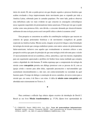 8

início do século 20, não se podia prever em que direção seguiria o processo histórico que
acabou revelando a força impressionante deste movimento para se expandir por toda a
América Latina, sobretudo junto às camadas populares. Por outro lado, pode-se observar
uma deficiência cada vez mais evidente no que concerne às concepções eclesiológicas
nesse segmento majoritário do protestantismo latino-americano. É bem por isto que se pode
avaliar como uma promessa feliz, sem dúvida, a crescente demanda por desenvolvimento
autônomo de uma teologia pentecostal com perfil crítico e aberto à ecumene cristã.9

         Esta pesquisa se concentrou na análise de contribuições teológicas que nascem no
contexto de igrejas protestantes históricas e de movimentos evangélicos de grande
expressão na América Latina. Mesmo assim, imagino ser possível chegar a uma formulação
da teologia da missão que consiga estabelecer pontes com outros setores do protestantismo
latino-americano, inclusive com aqueles que eventualmente se mostrem críticos a uma
perspectiva teórica que parte do princípio de que uma teologia cristã relevante para o século
21 necessariamente deverá ser ecumênica, crítica, autocrítica, e por isto mesmo, inspiradora
para um seguimento apaixonado e profético do Senhor Jesus numa realidade que conspira
contra a dignidade da vida humana. É minha esperança que a compreensão da teologia da
missão como com-paixão permita um diálogo promissor com as pessoas de fé, com as
igrejas cristãs e mesmo para além delas, superando preconceitos e mal-entendidos que
acumularam desentendimentos e, não raro, um contra-testemunho na sociedade da qual
fazemos parte. É tempo de diálogo e construção de novos caminhos, de novos rostos para a
missão que, em suma, é de Deus e seu reino. A idéia de missão como com-paixão será
abordada mais extensamente no Texto n. 5.


                                                  *
         Para continuar a reflexão faço abaixo alguns excertos da introdução de David J.
Bosch ao seu livro Missão transformadora (p. 17-29). Quem tiver oportunidade de



9
    Cf. CHIQUETE, Daniel; ORELLANA, Luis (Eds.). Voces del pentecostalismo latinoamericano:
    identidad, teología e historia. Concepción: RELEP – Red Latinoamericana de Estudios Pentecostales;
    CETELA; ASETT – AL, 2003. Cf. ainda GUTIÉRREZ; CAMPOS (Eds.), 1996.
 