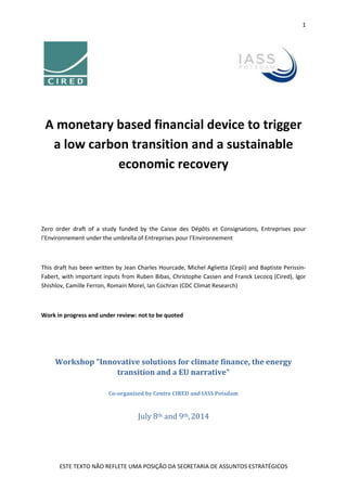 1
ESTE TEXTO NÃO REFLETE UMA POSIÇÃO DA SECRETARIA DE ASSUNTOS ESTRATÉGICOS
A monetary based financial device to trigger
a low carbon transition and a sustainable
economic recovery
Zero order draft of a study funded by the Caisse des Dépôts et Consignations, Entreprises pour
l’Environnement under the umbrella of Entreprises pour l’Environnement
This draft has been written by Jean Charles Hourcade, Michel Aglietta (Cepii) and Baptiste Perissin-
Fabert, with important inputs from Ruben Bibas, Christophe Cassen and Franck Lecocq (Cired), Igor
Shishlov, Camille Ferron, Romain Morel, Ian Cochran (CDC Climat Research)
Work in progress and under review: not to be quoted
Workshop "Innovative solutions for climate finance, the energy
transition and a EU narrative"
Co-organized by Centre CIRED and IASS Potsdam
July 8th and 9th,2014
 