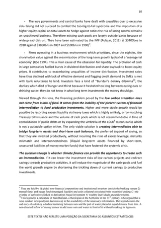 10
ESTE TEXTO NÃO REFLETE UMA POSIÇÃO DA SECRETARIA DE ASSUNTOS ESTRATÉGICOS
- The way governments and central banks have dealt with casualties due to excessive
risk- taking did not succeed to combat the too-big-to-fail syndrome and the imposition of a
higher equity capital on total assets to hedge against ratios the risk of losing control remains
an unachieved business. Therefore existing cash pools are largely outside banks because of
widespread distrust. They have been estimated by the IMF (Polszar, 2011) at $3400bns in
2010 against $3800bns in 2007 and $100bns in 1990)9
.
- Firms operating in a business environment which prioritizes, since the eighties, the
shareholder value against the maximization of the long-term growth typical of a ‘managerial
economy’ (Roe 1994). This a main cause of the obsession for liquidity. The profusion of cash
in large companies fuelled bursts in dividend distribution and share buyback to boost equity
prices. It contributes to exacerbating unqualities of income distribution. Investment rates
have thus declined with lack of effective demand and flagging credit demand by SMEs is met
with bank reluctance to lend. Investors face a kind of ‘‘Buridan’s donkey dilemma10
, the
donkey which died of hunger and thirst because it hesitated too long between eating oats or
drinking water: they do not know in what long term investments the money should go.
Viewed through this lens, the financing problem posed by the low carbon transition does
not come from a lack of fund. It comes from the inability of the present system of financial
intermediation to fund productive investments. Higher and more stable growth would be
possible by resorbing excess liquidity via heavy taxes which is highly unlikely, or by matching
Treasury bill issuance and the volume of cash pools which is not recommendable in time of
consolidation of public debts or by expanding the umbrella of the LOLR4
to non-banks which
is not a palatable option either. The only viable solution is creating intermediaries able to
bridge long-term assets and short-term cash balances, the preferred support of saving, so
that they are invested productively, without incurring the risks of excess leverage, maturity
mismatch and interconnectedness (illiquid long-term assets financed by short-term,
unsecured liabilities of money market funds) that have fostered the systemic crisis.
The question though is whether climate finance can provide the opportunity to create such
an intermediation. If it can lower the investment risks of low carbon projects and redirect
savings towards productive activities, it will reduce the magnitude of the cash-pools and fuel
the world growth engine by shortening the trickling down of current savings to productive
investments.
9
They are held by 1) global non-financial corporations and institutional investors outside the banking system 2)
mutual funds and hedge funds (managed liquidity and cash collateral associated with securities lending) 3) the
overlay of derivatives linked to derivatives-based investment 4) wealthy individuals and endowments.
10
This legend is a caricature of Jean Buridan, a theologian at the Sorbonne in the 14th
century, who argued that a
wise conduct is to postpone decisions up to the availability of the necessary information. The legend counts the
sad story of a donkey whodies hesitating between oats and the pail of water placed at equal distance from him. A
non-directed inflow of money comes to add more oats and water in front of it without breaking its hypnosis.
 