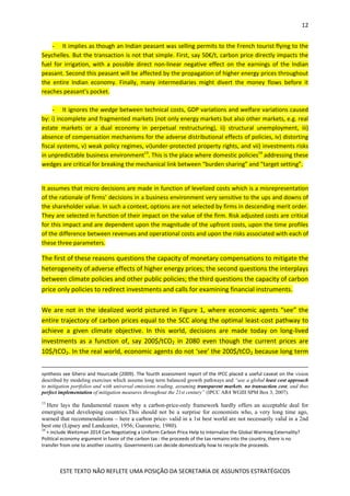 12
ESTE TEXTO NÃO REFLETE UMA POSIÇÃO DA SECRETARIA DE ASSUNTOS ESTRATÉGICOS
- It implies as though an Indian peasant was selling permits to the French tourist flying to the
Seychelles. But the transaction is not that simple. First, say 50€/t, carbon price directly impacts the
fuel for irrigation, with a possible direct non-linear negative effect on the earnings of the Indian
peasant. Second this peasant will be affected by the propagation of higher energy prices throughout
the entire Indian economy. Finally, many intermediaries might divert the money flows before it
reaches peasant’s pocket.
- It ignores the wedge between technical costs, GDP variations and welfare variations caused
by: i) incomplete and fragmented markets (not only energy markets but also other markets, e.g. real
estate markets or a dual economy in perpetual restructuring), ii) structural unemployment, iii)
absence of compensation mechanisms for the adverse distributional effects of policies, iv) distorting
fiscal systems, v) weak policy regimes, vi)under-protected property rights, and vii) investments risks
in unpredictable business environment13
. This is the place where domestic policies14
addressing these
wedges are critical for breaking the mechanical link between “burden sharing” and “target setting”.
It assumes that micro decisions are made in function of levelized costs which is a misrepresentation
of the rationale of firms’ decisions in a business environment very sensitive to the ups and downs of
the shareholder value. In such a context, options are not selected by firms in descending merit order.
They are selected in function of their impact on the value of the firm. Risk adjusted costs are critical
for this impact and are dependent upon the magnitude of the upfront costs, upon the time profiles
of the difference between revenues and operational costs and upon the risks associated with each of
these three parameters.
The first of these reasons questions the capacity of monetary compensations to mitigate the
heterogeneity of adverse effects of higher energy prices; the second questions the interplays
between climate policies and other public policies; the third questions the capacity of carbon
price only policies to redirect investments and calls for examining financial instruments.
We are not in the idealized world pictured in Figure 1, where economic agents “see” the
entire trajectory of carbon prices equal to the SCC along the optimal least-cost pathway to
achieve a given climate objective. In this world, decisions are made today on long-lived
investments as a function of, say 200$/tCO2 in 2080 even though the current prices are
10$/tCO2. In the real world, economic agents do not ‘see’ the 200$/tCO2 because long term
synthesis see Ghersi and Hourcade (2009). The fourth assessment report of the IPCC placed a useful caveat on the vision
described by modeling exercises which assume long term balanced growth pathways and “use a global least cost approach
to mitigation portfolios and with universal emissions trading, assuming transparent markets, no transaction cost, and thus
perfect implementation of mitigation measures throughout the 21st century” (IPCC AR4 WGIII SPM Box 3, 2007).
13
Here lays the fundamental reason why a carbon-price-only framework hardly offers an acceptable deal for
emerging and developing countries.This should not be a surprise for economists who, a very long time ago,
warned that recommendations – here a carbon price- valid in a 1st best world are not necessarily valid in a 2nd
best one (Lipsey and Landcaster, 1956; Guesnerie, 1980).
14
+ include Weitzman 2014 Can Negotiating a Uniform Carbon Price Help to Internalize the Global Warming Externality?
Political economy argument in favor of the carbon tax : the proceeds of the tax remains into the country, there is no
transfer from one to another country. Governments can decide domestically how to recycle the proceeds.
 
