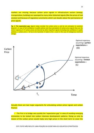 13
ESTE TEXTO NÃO REFLETE UMA POSIÇÃO DA SECRETARIA DE ASSUNTOS ESTRATÉGICOS
markets are missing, because carbon price signals in infrastructure sectors (energy,
transportation, building) are swamped by many other distorted signals (like the prices of real
estates) and because of regulatory uncertainty which cast doubts about the permanence of
price signals.
Fig. 1: The expectation gap. Agents today consider the carbon price a, and do not anticipate its evolution
beyond t1. In case of full confidence in public policies and clear perception of carbon price signals they see the
entire trajectory O. If carbon prices are blurred by other imperfect signals (including low confidence in public
policies), a carbon price c >b has to be launched. It leads to the L curve in the case of endogenous technical
change.
Actually there are two major arguments for articulating carbon prices signals and carbon
finance:
- The first is to bridge very quickly the ‘expectation gap’ in view of avoiding emerging
economies to be locked into carbon intensive development patterns. Doing so only by
means of the carbon prices would imply very high prices in the short term to cover the
Carbon
Price
Timet1
Optimal trajectory
assuming « perfect
expectations »
(O)
Optimal trajectory
assuming « limited
expectations »
(L)
a
c
b
 