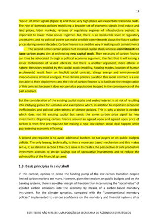 14
ESTE TEXTO NÃO REFLETE UMA POSIÇÃO DA SECRETARIA DE ASSUNTOS ESTRATÉGICOS
“noise” of other signals (figure 1) and these very high prices will exacerbate transition costs.
The role of domestic policies mobilizing a broader set of economic signals (real estate and
land prices, labor markets, reforms of regulatory regimes of infrastructure sectors) is
important to lower these noises together. But, there is an irreducible level of regulatory
uncertainty, and no political power can make credible commitments about the future carbon
prices during several decades. Carbon finance is a credible way of making such commitments
- The second is that carbon prices hurt installed capital stock whereas commitments to
issue carbon assets aim at redirecting new capital stock. Then necessity of carbon finance
can thus be advocated through a political economy argument, the fact that it will raising a
lesser mobilization of vested interests. But there is another argument, more ethical in
nature. Behaviors enabled by this capital stock (mobility, housing modes, location of human
settlements) result from an implicit social contract, cheap energy and environmental
innocuousness of fossil energies. That climate policies question this social contract is a real
obstacle to their deployment and the role of carbon finance is to facilitate the renegotiation
of this contract because it does not penalize populations trapped in the consequences of the
past contract.
But the consideration of the existing capital stocks and vested interest is at risk of resulting
into lobbying games for subsidies and exemptions which, in addition to important economic
inefficiencies and political arbitrariness of climate policies. This is why a device is needed
which does not hit existing capital but sends the same carbon price signal to new
investments. Organizing carbon finance around an agreed upon and agreed upon price of
carbon is then first pre-requisite for making a new low-carbon social deal happen while
guaranteeing economic efficiency.
A second pre-requisite is to avoid additional burdens on tax payers or on public budgets
deficits. The only leeway, technically, is then a monetary based mechanism and this makes
sense, if, as stated in section 1 the core issue is to creates the perspective of safe productive
investment avenues to attract savings out of speculative investments and to reduce the
vulnerability of the financial systems.
1.3. Basic principles in a nutshell
In this context, options to prime the funding pump of the low-carbon transition despite
limited carbon markets are many. However, given the tensions on public budgets and on the
banking systems, there is no other margin of freedom than internalizing the “social value” of
avoided carbon emissions into the economy by means of a carbon-based monetary
instrument. For the climate agnostics, compared with the “unconventional monetary
policies” implemented to restore confidence on the monetary and financial systems after
 