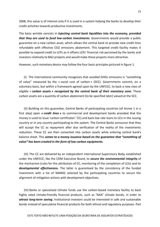 15
ESTE TEXTO NÃO REFLETE UMA POSIÇÃO DA SECRETARIA DE ASSUNTOS ESTRATÉGICOS
2008, this value is of interest only if it is used in a system helping the banks to develop their
credit activities towards productive investments.
The basic wrinkle consists in injecting central bank liquidities into the economy, provided
that they are used to fund low-carbon investments. Governments would provide a public
guarantee on a new carbon asset, which allows the central bank to provide new credit lines
refundable with effective CO2 emissions abatement. This targeted credit facility makes it
possible to expand credit to LCPs as it offsets LCPs' financial risk perceived by the banks and
investors relatively to BAU projects and would make these projects more attractive.
However, such monetary device may follow the four basic principles pictured in figure 1.
(I) The international community recognizes that avoided GHGs emissions is “something
of value” measured by the « social cost of carbon » (SCC). Governments commit, on a
voluntary basis, but within a framework agreed upon by the UNFCCC, to back a new class of
eligible « carbon assets » recognized by the central bank of their monetary zone. These
carbon assets are a quantity of carbon abatement (to be specified later) valued at the SCC.
(II) Building on this guarantee, Central Banks of participating countries (of Annex 1 in a
first step) open « credit lines » to commercial and development banks provided that the
money is used to issue ‘carbon certificates’ ‘CC) and back low rate loans to LCIs in the issuing
country or in any country participating to the system. The Central Banks announce that they
will accept the CC as repayment after due verification of the reality of the investments
reduction. These CC are then converted into carbon assets while entering central bank’s
balance sheet. This comes to a money issuance based on the guarantee that “something of
value” has been created in the form of low-carbon equipments.
(III) The CC are delivered by an independent international Supervisory Body, established
under the UNFCCC, like the CDM Executive Board, to secure the environmental integrity of
the mechanism (rules for the attribution of CC, monitoring of the completion of LCIs) and its
developmental effectiveness. The latter is guaranteed by the consistency of the funded
investment with a list of NAMAS selected by the participating countries to secure the
alignment of mitigation actions with development objectives.
(IV) Banks or specialized climate funds use the carbon-based monetary facility to back
highly rated climate-friendly financial products, such as “AAA” climate bonds, in order to
attract long-term saving. Institutional investors could be interested in safe and sustainable
bonds instead of speculative financial products for both ethical and regulatory purposes. Part
 