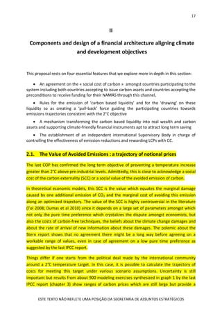 17
ESTE TEXTO NÃO REFLETE UMA POSIÇÃO DA SECRETARIA DE ASSUNTOS ESTRATÉGICOS
II
Components and design of a financial architecture aligning climate
and development objectives
This proposal rests on four essential features that we explore more in depth in this section:
 An agreement on the « social cost of carbon » amongst countries participating to the
system including both countries accepting to issue carbon assets and countries accepting the
preconditions to receive funding for their NAMAS through this channel,
 Rules for the emission of ‘carbon based liquidity’ and for the ‘drawing’ on these
liquidity so as creating a ‘pull-back’ force guiding the participating countries towards
emissions trajectories consistent with the 2°C objective
 A mechanism transforming the carbon based liquidity into real wealth and carbon
assets and supporting climate-friendly financial instruments apt to attract long term saving
 The establishment of an independent international Supervisory Body in charge of
controlling the effectiveness of emission reductions and rewarding LCPs with CC.
2.1. The Value of Avoided Emissions : a trajectory of notional prices
The last COP has confirmed the long term objective of preventing a temperature increase
greater than 2°C above pre-industrial levels. Admittedly, this is close to acknowledge a social
cost of the carbon externality (SCC) or a social value of the avoided emission of carbon.
In theoretical economic models, this SCC is the value which equates the marginal damage
caused by one additional emission of CO2 and the marginal cost of avoiding this emission
along an optimized trajectory. The value of the SCC is highly controversial in the literature
(Tol 2008; Dumas et al 2010) since it depends on a large set of parameters amongst which
not only the pure time preference which crystalizes the dispute amongst economists, but
also the costs of carbon-free techniques, the beliefs about the climate change damages and
about the rate of arrival of new information about these damages. The polemic about the
Stern report shows that no agreement there might be a long way before agreeing on a
workable range of values, even in case of agreement on a low pure time preference as
suggested by the last IPCC report.
Things differ if one starts from the political deal made by the international community
around a 2°C temperature target. In this case, it is possible to calculate the trajectory of
costs for meeting this target under various scenario assumptions. Uncertainty is still
important but results from about 900 modeling exercises synthesized in graph 1 by the last
IPCC report (chapter 3) show ranges of carbon prices which are still large but provide a
 