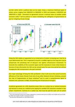 18
ESTE TEXTO NÃO REFLETE UMA POSIÇÃO DA SECRETARIA DE ASSUNTOS ESTRATÉGICOS
corridor within which a political deal can be made: shows a maximum likelihood space of
carbon prices ranging from 28$/tC02 to 50$/tCO2 in 2020 and between 110$/tCO2 and
190$/tCO2 in 2050. Ultimately an agreement around a notional value of avoided carbon
emissions (VAE) 15
will be political in nature translating the willingness of governments to
pay for mitigating climate change.
Fixing this VAE implies an agreement on an initial price of carbon increasing over time for at
a pre-determined rate. This is important to launch a credible signal on the long term and to
compensate the penalizing role of discount rate against infrastructure investment. To
reconcile the credibility of the economic signal and the necessity to revise initial choices in
function of new information the VAE can be revised every five year time period but without
changing the VAE incorporated in the past contracts.
One major advantage of fixing this VAE worldwide is that it will secure the overall economic
efficiency of the Green Climate Fund and of any other bilateral climate initiatives, prevent
the risks of fragmentation of these initiatives16
and to send a comprehensive signal to
investors and, upstream, to R&D, city planning and infrastructure managers.
A political agreement on a SVE should be easier than on a carbon tax or national emissions
cap because it serves as a notional price paying for avoided CO2 emissions entailed in low-
carbon investments. Contrary to a carbon tax, that must be paid for each unit of carbon
15
This is the meaning of social cost of carbon integrated as a notional value by the US ($42), the UK ($60) and Frace ($130)
for 2030 in the analysis of public investment decisions
16
See the Paris Declaration on Aid Effectiveness
 
