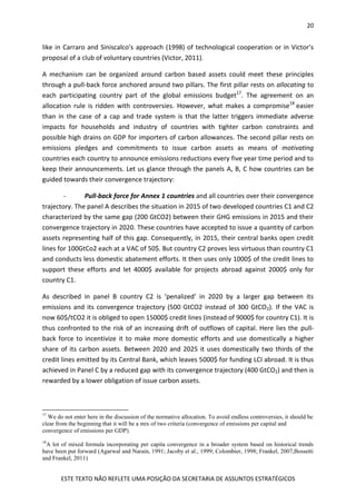 20
ESTE TEXTO NÃO REFLETE UMA POSIÇÃO DA SECRETARIA DE ASSUNTOS ESTRATÉGICOS
like in Carraro and Siniscalco’s approach (1998) of technological cooperation or in Victor’s
proposal of a club of voluntary countries (Victor, 2011).
A mechanism can be organized around carbon based assets could meet these principles
through a pull-back force anchored around two pillars. The first pillar rests on allocating to
each participating country part of the global emissions budget17
. The agreement on an
allocation rule is ridden with controversies. However, what makes a compromise18
easier
than in the case of a cap and trade system is that the latter triggers immediate adverse
impacts for households and industry of countries with tighter carbon constraints and
possible high drains on GDP for importers of carbon allowances. The second pillar rests on
emissions pledges and commitments to issue carbon assets as means of motivating
countries each country to announce emissions reductions every five year time period and to
keep their announcements. Let us glance through the panels A, B, C how countries can be
guided towards their convergence trajectory:
- Pull-back force for Annex 1 countries and all countries over their convergence
trajectory. The panel A describes the situation in 2015 of two developed countries C1 and C2
characterized by the same gap (200 GtCO2) between their GHG emissions in 2015 and their
convergence trajectory in 2020. These countries have accepted to issue a quantity of carbon
assets representing half of this gap. Consequently, in 2015, their central banks open credit
lines for 100GtCo2 each at a VAC of 50$. But country C2 proves less virtuous than country C1
and conducts less domestic abatement efforts. It then uses only 1000$ of the credit lines to
support these efforts and let 4000$ available for projects abroad against 2000$ only for
country C1.
As described in panel B country C2 is ‘penalized’ in 2020 by a larger gap between its
emissions and its convergence trajectory (500 GtCO2 instead of 300 GtCO2). If the VAC is
now 60$/tCO2 it is obliged to open 15000$ credit lines (instead of 9000$ for country C1). It is
thus confronted to the risk of an increasing drift of outflows of capital. Here lies the pull-
back force to incentivize it to make more domestic efforts and use domestically a higher
share of its carbon assets. Between 2020 and 2025 it uses domestically two thirds of the
credit lines emitted by its Central Bank, which leaves 5000$ for funding LCI abroad. It is thus
achieved in Panel C by a reduced gap with its convergence trajectory (400 GtCO2) and then is
rewarded by a lower obligation of issue carbon assets.
17
We do not enter here in the discussion of the normative allocation. To avoid endless controversies, it should be
clear from the beginning that it will be a mix of two criteria (convergence of emissions per capital and
convergence of emissions per GDP).
18
A lot of mixed formula incorporating per capita convergence in a broader system based on historical trends
have been put forward (Agarwal and Narain, 1991; Jacoby et al., 1999; Colombier, 1998; Frankel, 2007,Bossetti
and Frankel, 2011)
 