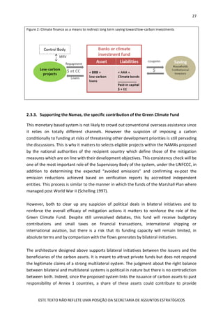27
ESTE TEXTO NÃO REFLETE UMA POSIÇÃO DA SECRETARIA DE ASSUNTOS ESTRATÉGICOS
Figure 2: Climate finance as a means to redirect long term saving toward low-carbon investments
2.3.3. Supporting the Namas, the specific contribution of the Green Climate Fund
This monetary based system is not likely to crowd out conventional overseas assistance since
it relies on totally different channels. However the suspicion of imposing a carbon
conditionally to funding at risks of threatening other development priorities is still pervading
the discussions. This is why it matters to selects eligible projects within the NAMAs proposed
by the national authorities of the recipient country which define those of the mitigation
measures which are on line with their development objectives. This consistency check will be
one of the most important role of the Supervisory Body of the system, under the UNFCCC, in
addition to determining the expected “avoided emissions” and confirming ex-post the
emission reductions achieved based on verification reports by accredited independent
entities. This process is similar to the manner in which the funds of the Marshall Plan where
managed post World War II (Schelling 1997).
However, both to clear up any suspicion of political deals in bilateral initiatives and to
reinforce the overall efficacy of mitigation actions it matters to reinforce the role of the
Green Climate Fund. Despite still unresolved debates, this fund will receive budgetary
contributions and small taxes on financial transactions, international shipping or
international aviation, but there is a risk that its funding capacity will remain limited, in
absolute terms and by comparison with the flows generates by bilateral initiatives.
The architecture designed above supports bilateral initiatives between the issuers and the
beneficiaries of the carbon assets. It is meant to attract private funds but does not respond
the legitimate claims of a strong multilateral system. The judgment about the right balance
between bilateral and multilateral systems is political in nature but there is no contradiction
between both. Indeed, since the proposed system links the issuance of carbon assets to past
responsibility of Annex 1 countries, a share of these assets could contribute to provide
 