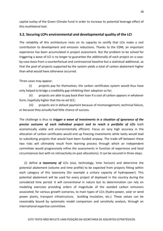 28
ESTE TEXTO NÃO REFLETE UMA POSIÇÃO DA SECRETARIA DE ASSUNTOS ESTRATÉGICOS
capital outlay of the Green Climate Fund in order to increase its potential leverage effect of
this multilateral tool.
3.2. Securing LCPs environmental and developmental quality of the LCI
The reliability of this architecture rests on its capacity to certify that LCIs make a real
contribution to development and emission reductions. Thanks to the CDM, an important
experience has been accumulated in project assessment. But the problem to be solved for
triggering a wave of LCI is no longer to guarantee the additionally of each project on a case-
by-case basis from a counterfactual and controversial baseline but a statistical additional, so
that the pool of projects supported by the system yields a total of carbon abatement higher
than what would have otherwise occurred.
Three cases may appear:
(i) projects pay for themselves, the carbon certificates system would thus have
only helped to bridge a credibility gap inhibiting their adoption so far;
(ii) projects are able to pay back their loan if a cost of carbon appears in whatever
form, hopefully higher that the ex-ed SCC;
(iii) projects are in default payment because of mismanagement, technical failure,
or because they actually had little chance of success.
The challenge is thus to trigger a wave of investments in a situation of ignorance of the
precise outcome of each individual project and to reach a portfolio of LCIs both
economically viable and environmentally efficient. Focus on very high accuracy in the
allocation of carbon certificates would end up freezing investments while laxity would lead
to subsidizing projects that would have been funded anyway. The trade-off between these
two risks will ultimately result from learning process through which an independent
committee would progressively refine the assessments in function of experience and local
circumstances but with no retroactivity on past allocations). It can be secured in three steps:
(i) define a taxonomy of LCIs (size, technology, time horizon) and determine the
potential abatement (volume and time profile) to be expected from projects fitting within
each category of this taxonomy (for example a unitary capacity of hydropower). This
potential abatement will be used for every project of deployed in the country during the
considered time period. It will conventional in nature but its determination can rely on
modeling exercises providing orders of magnitude of the avoided carbon emissions
associated, for various growth scenarios, to main types of LCIs (hydro-power, solar or wind
power plants, transport infrastructure, building insulation, etc.). These values can be
reasonably bound by systematic model comparison and sensitivity analysis, through an
international expertise committee.
 