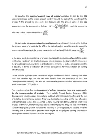 29
ESTE TEXTO NÃO REFLETE UMA POSIÇÃO DA SECRETARIA DE ASSUNTOS ESTRATÉGICOS
(ii) calculate the expected present value of avoided emission: let A(t) be the CO2
abatement yielded by the project at each point in time, t0 the date of the launching of the
project, N the project life-time and i the discount rate, the present value of the CO2
abatements can be computed as follows
0
0
( ). ( )
(1 )
t N
t
t
A t VAE t
NPV
i



 . and the number of
allocated carbon certificates will be
0
.
t
NPV
VAE

(ii) determine the amount of carbon certificates allocated to each kind of LCI by dividing
the present value of projects by the VAE at the date of project launching and, to secure the
0
.
t
NPV
VAE

In the same spirit, the monitoring of projects (and possible invalidation of part of the carbon
certificates) has to rely on simple observable criteria to assess the degree of effectiveness of
the project in comparison with its ex-ante objectives (in terms of carbon emissions when this
is possible, in terms of indicators of physical achievement for transportation or building
infrastructure).
To set up such a process with a minimum degree of credibility would certainly have been
risky two decades ago. But we can now benefit from the experience of the Clean
Development Mechanism (CDM) which is to date the largest carbon offset mechanism in the
world – with over 7,000 projects.
This experience show first the importance of upfront transaction costs as a major barrier
for the implementation of projects. They include Project Design Document (PDD)
development, validation costs (internal and auditing), UNFCCC registration fees and the cost
of installing the monitoring system. They vary drastically depending on the type of project
and technologies and on the concerned sectors, ranging from EUR 37,000 for small-hydro
projects to EUR 434,000 for very large adipic acid N2O projects. They are also submitted to
scale effects (Figure 1) which indicates the necessity of specific procedures so as to avoid the
crowding out of small scales projects which might be the projects yielding the most of
development benefits in some countries and regions.
 
