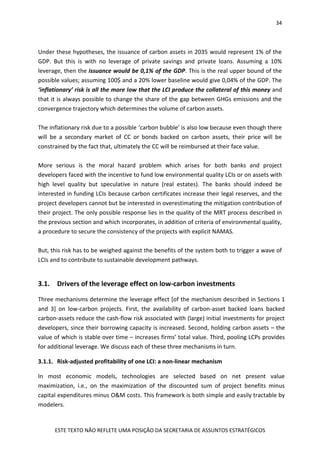 34
ESTE TEXTO NÃO REFLETE UMA POSIÇÃO DA SECRETARIA DE ASSUNTOS ESTRATÉGICOS
Under these hypotheses, the issuance of carbon assets in 2035 would represent 1% of the
GDP. But this is with no leverage of private savings and private loans. Assuming a 10%
leverage, then the issuance would be 0,1% of the GDP. This is the real upper bound of the
possible values; assuming 100$ and a 20% lower baseline would give 0,04% of the GDP. The
‘inflationary’ risk is all the more low that the LCI produce the collateral of this money and
that it is always possible to change the share of the gap between GHGs emissions and the
convergence trajectory which determines the volume of carbon assets.
The inflationary risk due to a possible ‘carbon bubble’ is also low because even though there
will be a secondary market of CC or bonds backed on carbon assets, their price will be
constrained by the fact that, ultimately the CC will be reimbursed at their face value.
More serious is the moral hazard problem which arises for both banks and project
developers faced with the incentive to fund low environmental quality LCIs or on assets with
high level quality but speculative in nature (real estates). The banks should indeed be
interested in funding LCIs because carbon certificates increase their legal reserves, and the
project developers cannot but be interested in overestimating the mitigation contribution of
their project. The only possible response lies in the quality of the MRT process described in
the previous section and which incorporates, in addition of criteria of environmental quality,
a procedure to secure the consistency of the projects with explicit NAMAS.
But, this risk has to be weighed against the benefits of the system both to trigger a wave of
LCIs and to contribute to sustainable development pathways.
3.1. Drivers of the leverage effect on low-carbon investments
Three mechanisms determine the leverage effect [of the mechanism described in Sections 1
and 3] on low-carbon projects. First, the availability of carbon-asset backed loans backed
carbon-assets reduce the cash-flow risk associated with (large) initial investments for project
developers, since their borrowing capacity is increased. Second, holding carbon assets – the
value of which is stable over time – increases firms’ total value. Third, pooling LCPs provides
for additional leverage. We discuss each of these three mechanisms in turn.
3.1.1. Risk-adjusted profitability of one LCI: a non-linear mechanism
In most economic models, technologies are selected based on net present value
maximization, i.e., on the maximization of the discounted sum of project benefits minus
capital expenditures minus O&M costs. This framework is both simple and easily tractable by
modelers.
 