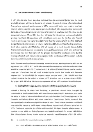 38
ESTE TEXTO NÃO REFLETE UMA POSIÇÃO DA SECRETARIA DE ASSUNTOS ESTRATÉGICOS
a) The limited channel of direct bank financing
If LCPs tries to raise funds by asking individual loan to commercial banks, only the most
profitable projects will have a chance to get funded. Because of missing information about
financial and economic performances of LCPs, commercial banks may require very high
interest rate in order to hedge against perceived risks of LCPs. Assuming that commercial
banks do not know the precise credit rating of projects but only know that this rating can be
comprised between AA and BB+, then they will apply the interest rate corresponding to the
greatest risk, that is BB+ associated with 1186,6 basis points over the risk-free rate. This will
result in an interest rate higher than 12%21
and thus the funding of only the first 3 LCPs of
the portfolio with internal rates of returns higher than 12%. Under those funding conditions,
the 7 other projects with IRRs below 12% will indeed fail to meet financial closure. Public
finance instruments such as concessional loans, public guarantees which aims at lowering
the interest rate may help some of the projects to meet the breakeven point. But the
leverage effect of such instruments is expected to be low because of transaction costs to
tailor financial instruments to each project.
Now, if the carbon-based monetary device presented above, was implemented with say an
agreement on a US$ 20 SCC, and if LCPs completed their expected emission reduction, they
would be rewarded with CC CC valued at US$ 4 million (20x200 000) that can be used to
repay part of the loan. This will result in lowering the cost of debt service and therefore
increase IRR. The IRR of LCP7, for instance, would increase up to 12,5% (108/96) and thus
makes it possible for the project to sustain a US$ 96 million loan at an interest rate of 12%.
For project with IRR below 8% the monetary device will not suffice to meet financial closure.
b) Scaling the leverage of public money invested in a specialized climate fund
Instead of looking for direct bank financing, a specialized climate funds managed by
commercial or development banks, with internal capacity to identify and assess LCPs could
be set up in order to intermediate finance from capital markets to LCPs as suggested by de
Gouvello and Zelenko (2010) with their Low-Carbon Development Facility proposal. The
basic principle is to calibrate the paid-in-capital of such a funds in order to raise a multiple of
this capital by means of highly rated climate bonds, the proceeds of which being lent to
LCPs. Contingent upon the size of the paid-in-capital, this basic financial scheme makes it
possible to turn a BBB portfolio of projects into AAA climate bonds. To sustain US$ 1billion
AAA climate bonds, in our simple numerical example, a paid-in-capital of US$ 38 million
21 12-month EU libor is currently fluctuating around 0,5%
 