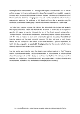4
ESTE TEXTO NÃO REFLETE UMA POSIÇÃO DA SECRETARIA DE ASSUNTOS ESTRATÉGICOS
Waiting for the re-establishment of a stable growth regime would mean the end of climate
policies because of the uncertainty about the date of a re-establishment credible enough to
create a political ambiance conducive to climate policies. Without an early redirection of
their investments dynamics, emerging economies will soon be locked into carbon-intensive
development patterns. The evidence of this lock-in will then be an argument used in
developed countries for not engaging a fast refurbishment of their existing capital stock.
This study starts from the intuition that the only way out to solve the contradiction between
the urgency of climate action and the fact that it cannot be on the top of real political
agendas, it is logical to examine it through the lens of the climate agnostic policy-makers.
Through this lens, climate action will be worth undertaking, beyond symbolic gesticulations,
only if it helps to respond to short term concerns like poverty alleviation, the stability of
financial systems and the world economic recovery. This does not come to push climate
change into the background. This comes, on line with the UNFCCC political agreement, to
tackle it in the perspective of sustainable development and of the repeated calls for Green
Marshall plans or Green Growth since the nineties.
In a first section we show why, given the deep transformations required by the 2°C targets,
climate finance cannot remain a marginal department of global finance. In second one we
sketch the components and the design of a climate-friendly financial architecture and we
examine, in a third section, the conditions under which it can trigger a virtuous circle between
environmental, economical and macro-financial integrity over our century.
 