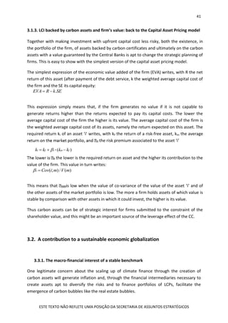 41
ESTE TEXTO NÃO REFLETE UMA POSIÇÃO DA SECRETARIA DE ASSUNTOS ESTRATÉGICOS
3.1.3. LCI backed by carbon assets and firm’s value: back to the Capital Asset Pricing model
Together with making investment with upfront capital cost less risky, both the existence, in
the portfolio of the firm, of assets backed by carbon certificates and ultimately on the carbon
assets with a value guaranteed by the Central Banks is apt to change the strategic planning of
firms. This is easy to show with the simplest version of the capital asset pricing model.
The simplest expression of the economic value added of the firm (EVA) writes, with R the net
return of this asset (after payment of the debt service, k the weighted average capital cost of
the firm and the SE its capital equity:
This expression simply means that, if the firm generates no value if it is not capable to
generate returns higher than the returns expected to pay its capital costs. The lower the
average capital cost of the firm the higher is its value. The average capital cost of the firm is
the weighted average capital cost of its assets, namely the return expected on this asset. The
required return ki of an asset ‘i’ writes, with kf the return of a risk-free asset, km the average
the risk premium associated to the asset ‘i’
the lower is the required return on asset and the higher its contribution to the
value of the firm. This value in turn writes:
This means that is low when the value of co-variance of the value of the asset ‘i’ and of
the other assets of the market portfolio is low. The more a firm holds assets of which value is
stable by comparison with other assets in which it could invest, the higher is its value.
Thus carbon assets can be of strategic interest for firms submitted to the constraint of the
shareholder value, and this might be an important source of the leverage effect of the CC.
3.2. A contribution to a sustainable economic globalization
3.3.1. The macro-financial interest of a stable benchmark
One legitimate concern about the scaling up of climate finance through the creation of
carbon assets will generate inflation and, through the financial intermediaries necessary to
create assets apt to diversify the risks and to finance portfolios of LCPs, facilitate the
emergence of carbon bubbles like the real estate bubbles.
.EVA R k SE 
* ( )i f i m fk k k k  
( ; ) / ( )i Cov i m V m 
 