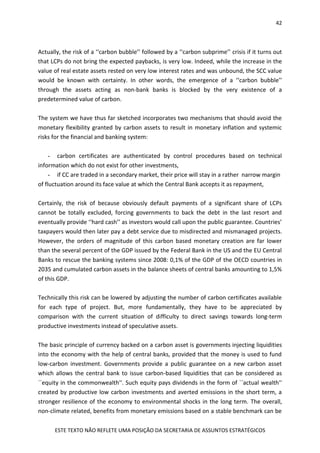 42
ESTE TEXTO NÃO REFLETE UMA POSIÇÃO DA SECRETARIA DE ASSUNTOS ESTRATÉGICOS
Actually, the risk of a ‘‘carbon bubble’’ followed by a ‘‘carbon subprime’’ crisis if it turns out
that LCPs do not bring the expected paybacks, is very low. Indeed, while the increase in the
value of real estate assets rested on very low interest rates and was unbound, the SCC value
would be known with certainty. In other words, the emergence of a ‘‘carbon bubble’’
through the assets acting as non-bank banks is blocked by the very existence of a
predetermined value of carbon.
The system we have thus far sketched incorporates two mechanisms that should avoid the
monetary flexibility granted by carbon assets to result in monetary inflation and systemic
risks for the financial and banking system:
- carbon certificates are authenticated by control procedures based on technical
information which do not exist for other investments,
- if CC are traded in a secondary market, their price will stay in a rather narrow margin
of fluctuation around its face value at which the Central Bank accepts it as repayment,
Certainly, the risk of because obviously default payments of a significant share of LCPs
cannot be totally excluded, forcing governments to back the debt in the last resort and
eventually provide ‘‘hard cash’’ as investors would call upon the public guarantee. Countries’
taxpayers would then later pay a debt service due to misdirected and mismanaged projects.
However, the orders of magnitude of this carbon based monetary creation are far lower
than the several percent of the GDP issued by the Federal Bank in the US and the EU Central
Banks to rescue the banking systems since 2008: 0,1% of the GDP of the OECD countries in
2035 and cumulated carbon assets in the balance sheets of central banks amounting to 1,5%
of this GDP.
Technically this risk can be lowered by adjusting the number of carbon certificates available
for each type of project. But, more fundamentally, they have to be appreciated by
comparison with the current situation of difficulty to direct savings towards long-term
productive investments instead of speculative assets.
The basic principle of currency backed on a carbon asset is governments injecting liquidities
into the economy with the help of central banks, provided that the money is used to fund
low-carbon investment. Governments provide a public guarantee on a new carbon asset
which allows the central bank to issue carbon-based liquidities that can be considered as
``equity in the commonwealth''. Such equity pays dividends in the form of ``actual wealth''
created by productive low carbon investments and averted emissions in the short term, a
stronger resilience of the economy to environmental shocks in the long term. The overall,
non-climate related, benefits from monetary emissions based on a stable benchmark can be
 