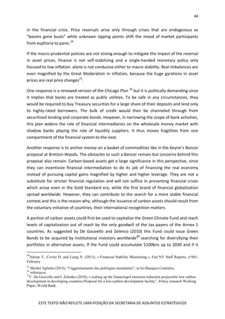44
ESTE TEXTO NÃO REFLETE UMA POSIÇÃO DA SECRETARIA DE ASSUNTOS ESTRATÉGICOS
in the financial crisis. Price reversals arise only through crises that are endogenous as
“booms gone busts” while unknown tipping points shift the mood of market participants
from euphoria to panic.24
If the macro prudential policies are not strong enough to mitigate the impact of the reversal
in asset prices, finance is not self-stabilizing and a single-handed monetary policy only
focused to low inflation alone is not conducive either to macro stability. Real imbalances are
even magnified by the Great Moderation in inflation, because the huge gyrations in asset
prices are real price changes25
.
One response is a renewed version of the Chicago Plan 26
but it is politically demanding since
it implies that banks are treated as public utilities. To be safe in any circumstances, they
would be required to buy Treasury securities for a large share of their deposits and lend only
to highly-rated borrowers. The bulk of credit would then be channeled through from
securitized lending and corporate bonds. However, in narrowing the scope of bank activities,
this plan widens the role of financial intermediaries on the wholesale money market with
shadow banks playing the role of liquidity suppliers. It thus moves fragilities from one
compartment of the financial system to the next.
Another response is to anchor money on a basket of commodities like in the Keyne’s Bancor
proposal at Bretton-Woods. The obstacles to such a Bancor remain but concerns behind this
proposal also remain. Carbon-based assets get a large significance in this perspective, since
they can incentivize financial intermediation to do its job of financing the real economy
instead of pursuing capital gains magnified by higher and higher leverage. They are not a
substitute for stricter financial regulation and will not suffice in preventing financial crises
which arose even in the Gold Standard era, while the first brand of financial globalization
spread worldwide. However, they can contribute to the search for a more stable financial
context and this is the reason why, although the issuance of carbon assets should result from
the voluntary initiative of countries, their international recognition matters.
A portion of carbon assets could first be used to capitalize the Green Climate Fund and reach
levels of capitalization out of reach by the only goodwill of the tax payers of the Annex 1
countries. As suggested by De Gouvello and Zelenco (2010) this Fund could issue Green
Bonds to be acquired by institutional investors worldwide27
searching for diversifying their
portfolios in alternative assets. If the Fund could accumulate $100bns up to 2030 and if it
24
Adrian T., Covitz D. and Liang N. (2013), « Financial Stability Monitoring », Fed NY Staff Reports, n°601,
February
25
Michel Aglietta (2014), “l’aggiornamento des politiques monétaires”, in les Banques Centrales,
26
references
27
C. De Gouvello and I. Zelenko (2010), « scaling up the financingof emission reduction projectsfor low carbon
development in developing countries.Proposal for a low-carbon development facility”, Policy research Working
Paper, World Bank.
 