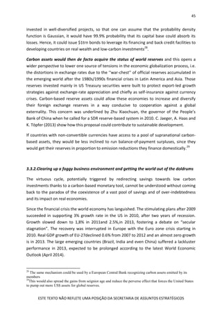45
ESTE TEXTO NÃO REFLETE UMA POSIÇÃO DA SECRETARIA DE ASSUNTOS ESTRATÉGICOS
invested in well-diversified projects, so that one can assume that the probability density
function is Gaussian, it would have 99.9% probability that its capital base could absorb its
losses. Hence, it could issue $1trn bonds to leverage its financing and back credit facilities to
developing countries on real wealth and low-carbon investments28
.
Carbon assets would then de facto acquire the status of world reserves and this opens a
wider perspective to lower one source of tensions in the economic globalization process, i.e.
the distortions in exchange rates due to the ‘‘war-chest’’ of official reserves accumulated in
the emerging world after the 1980s/1990s financial crises in Latin America and Asia. Those
reserves invested mainly in US Treasury securities were built to protect export-led growth
strategies against exchange-rate appreciation and chiefly as self-insurance against currency
crises. Carbon-based reserve assets could allow these economies to increase and diversify
their foreign exchange reserves in a way conducive to cooperation against a global
externality. This concern was underlined by Zhu Xiaochuan, the governor of the People’s
Bank of China when he called for a SDR reserve-based system in 2010. C. Jaeger, A. Haas and
K. Töpfer (2013) show how this proposal could contribute to sustainable development.
If countries with non-convertible currencies have access to a pool of supranational carbon-
based assets, they would be less inclined to run balance-of-payment surpluses, since they
would get their reserves in proportion to emission reductions they finance domestically.29
3.3.2.Clearing up a foggy business environment and getting the world out of the doldrums
The virtuous cycle, potentially triggered by redirecting savings towards low carbon
investments thanks to a carbon-based monetary tool, cannot be understood without coming
back to the paradox of the coexistence of a vast pool of savings and of over-indebtedness
and its impact on real economies.
Since the financial crisis the world economy has languished. The stimulating plans after 2009
succeeded in supporting 3% growth rate in the US in 2010, after two years of recession.
Growth slowed down to 1,8% in 2011and 2.5%,in 2013, fostering a debate on “secular
stagnation”. The recovery was interrupted in Europe with the Euro zone crisis starting in
2010. Real GDP growth of EU-27declined 0.6% from 2007 to 2012 and an almost zero growth
is in 2013. The large emerging countries (Brazil, India and even China) suffered a lackluster
performance in 2013, expected to be prolonged according to the latest World Economic
Outlook (April 2014).
28
The same mechanism could be used by a European Central Bank recognizing carbon assets emitted by its
members
29
This would also spread the gains from seignior age and reduce the perverse effect that forces the United States
to pump out more US$ assets for global reserves.
 