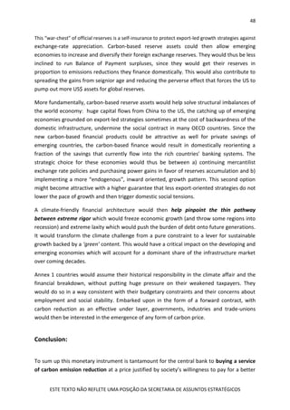 48
ESTE TEXTO NÃO REFLETE UMA POSIÇÃO DA SECRETARIA DE ASSUNTOS ESTRATÉGICOS
This “war-chest” of official reserves is a self-insurance to protect export-led growth strategies against
exchange-rate appreciation. Carbon-based reserve assets could then allow emerging
economies to increase and diversify their foreign exchange reserves. They would thus be less
inclined to run Balance of Payment surpluses, since they would get their reserves in
proportion to emissions reductions they finance domestically. This would also contribute to
spreading the gains from seignior age and reducing the perverse effect that forces the US to
pump out more US$ assets for global reserves.
More fundamentally, carbon-based reserve assets would help solve structural imbalances of
the world economy: huge capital flows from China to the US, the catching up of emerging
economies grounded on export-led strategies sometimes at the cost of backwardness of the
domestic infrastructure, undermine the social contract in many OECD countries. Since the
new carbon-based financial products could be attractive as well for private savings of
emerging countries, the carbon-based finance would result in domestically reorienting a
fraction of the savings that currently flow into the rich countries’ banking systems. The
strategic choice for these economies would thus be between a) continuing mercantilist
exchange rate policies and purchasing power gains in favor of reserves accumulation and b)
implementing a more “endogenous”, inward oriented, growth pattern. This second option
might become attractive with a higher guarantee that less export-oriented strategies do not
lower the pace of growth and then trigger domestic social tensions.
A climate-friendly financial architecture would then help pinpoint the thin pathway
between extreme rigor which would freeze economic growth (and throw some regions into
recession) and extreme laxity which would push the burden of debt onto future generations.
It would transform the climate challenge from a pure constraint to a lever for sustainable
growth backed by a ‘green’ content. This would have a critical impact on the developing and
emerging economies which will account for a dominant share of the infrastructure market
over coming decades.
Annex 1 countries would assume their historical responsibility in the climate affair and the
financial breakdown, without putting huge pressure on their weakened taxpayers. They
would do so in a way consistent with their budgetary constraints and their concerns about
employment and social stability. Embarked upon in the form of a forward contract, with
carbon reduction as an effective under layer, governments, industries and trade-unions
would then be interested in the emergence of any form of carbon price.
Conclusion:
To sum up this monetary instrument is tantamount for the central bank to buying a service
of carbon emission reduction at a price justified by society’s willingness to pay for a better
 