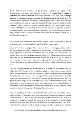 49
ESTE TEXTO NÃO REFLETE UMA POSIÇÃO DA SECRETARIA DE ASSUNTOS ESTRATÉGICOS
climate. Carbon-based liquidities can be therefore considered as ``equity in the
commonwealth''. The equity pays dividends in the form of ``actual wealth'' created by
productive low carbon investments and averted emissions in the short term, a stronger
resilience of the economy to environmental and financial shocks in the longer term. The
proposed system would send a carbon price signal (through the SCC) while being politically
acceptable because it does not impose direct costs on firms or consumers. It also stimulates
mitigation efforts efficiently without imposing demands on industrialized country
government budgets. It will also help to divert a share of private savings from speculative
assets to productive low-carbon investments. Hopefully, the scale of this system could be
large enough to make a significant contribution to the global mitigation effort and to
stimulate economic growth
This perspective will never reach the diplomatic agenda, unless it is perceived by the high
level policy-makers as responding to the specific problems of each region.
Let us start with the emerging countries which exert de facto a vetoing power, because their
lack of involvement is a convincing argument in the US and the EU to mobilize public opinion
against significant international commitments. However Brazil, China, India, South-Africa
have the same interest in receiving a support to redirect their infrastructure policies towards
low-carbon and less energy-intensive choices (Shukla and Dhar, 2011). This is a matter of
energy security, of more inclusive regional and urban development and of less exposure to
turmoils of currencies and domestic asset prices by sudden changes in the direction of cash
flows.
China has a specific problem due to the inversion of its pyramid of age between 2020 and
2030 and the fall of its saving rate. It might be trapped, at the same time horizon, in a high
energy intensive carbon pathway which might turn it very vulnerable to any energy shock.
This is why China has embarked in a new stage of reform under the heading of sustainable
growth. An overhaul of the price system to transform the structure of returns and risks,
specifically introducing a carbon price and pushing up the price of electricity and fossil fuels,
is underway. It aims at changing priorities from maximum growth to diversified axes of
development: urbanization targeting new multi-polar cities over 20 years, reducing energy
and carbon intensity in industry and developing high-end services.
Europe is specifically interested in complementing its current fiscal compact by a ‘green
growth’ compact to reinforce a unity currently undermined by trade imbalances amongst
partner countries. An inclusive economic paradigm could be facilitated by the creation of
environment-friendly jobs through the whole range of the productive structure (housing
rehabilitation, recycling, local transports, bio agriculture and preventive health care). Such a
policy has the additional merit of reducing energy intensity, abating carbon emission,
 