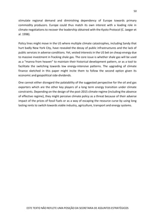 50
ESTE TEXTO NÃO REFLETE UMA POSIÇÃO DA SECRETARIA DE ASSUNTOS ESTRATÉGICOS
stimulate regional demand and diminishing dependency of Europe towards primary
commodity producers. Europe could thus match its own interest with a leading role in
climate negotiations to recover the leadership obtained with the Kyoto Protocol (C. Jaeger et
al. 1998).
Policy lines might move in the US where multiple climate catastrophes, including Sandy that
hurt badly New York City, have revealed the decay of public infrastructures and the lack of
public services in adverse conditions. Yet, vested interests in the US bet on cheap energy due
to massive investment in fracking shale gas. The core issue is whether shale gas will be used
as a “manna from heaven” to maintain their historical development pattern, or as a tool to
facilitate the switching towards low energy-intensive patterns. The upgrading of climate
finance sketched in this paper might incite them to follow the second option given its
economic and geopolitical side-dividends.
One cannot either disregard the palatability of the suggested perspective for the oil and gas
exporters which are the other key players of a long term energy transition under climate
constraints. Depending on the design of the post-2015 climate regime (including the absence
of effective regime), they might perceive climate policy as a threat because of their adverse
impact of the prices of fossil fuels or as a way of escaping the resource curse by using long
lasting rents to switch towards viable industry, agriculture, transport and energy systems.
 
