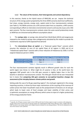 6
ESTE TEXTO NÃO REFLETE UMA POSIÇÃO DA SECRETARIA DE ASSUNTOS ESTRATÉGICOS
1.1.2 The nature of the tensions, their heterogeneity and context dependency
In this exercise, thanks to the hybrid nature of IMACLIM, we can impose the technical
structure of the energy system projected by the three WEM scenarios (technical coefficients,
fuel mixes, energy intensity, energy costs, capital costs) to four macroeconomic contexts
(see Table 1). The WEM scenarios are a CPS scenario taken here as a baseline, a NPS scenario
corresponding to efforts to internalize environmental concerns and security issues and a 450
ppm scenario. The four macroeconomic contexts retain the same overall productivity trends
as WEM but are characterized by different assumptions about:
1. The savings rates: a) savings rates derived from World Bank (2013) and exogenously
imposed to the model b) savings rates endogenously calculated by the model to provide the
investments required to fulfill expected final demand
,
2. The international flows of capital: a) a “balanced capital flows” scenario which
assumes the reduction to zero of net capital flows of all regions in 2020 and b) an
“imbalanced capital flows” scenario with a linear reduction of imbalances by 2100 ( ⅔ of the
original imbalances persist in 2035)
Exogenous saving rates Endogenous saving rates
Balanced capital flows Exo – B End – B
Imbalanced capital flows Exo – I End – I
Table 1 – Macroeconomic context
The four macroeconomic contexts logically result in different growth rates for each the
world region (see Annex 1). What might be of surprise is that, at the world level, the
aggregate GDP growth rate in the 450 ppm scenario is slightly higher than in the CPS
baseline in whatever macroeconomic context. This little gain should not be over-interpreted
but it means that comparing 450 ppm scenarios to non-optimal baselines changes the
assessment of the interplay between climate policies and growth.
Setting aside the case of oil & gas exporting regions3
, the small gain registered in the energy
importing countries, is driven by three major mechanisms a) the recycling of the revenues of
carbon prices into lower household’s taxes b) the postponement of tensions on oil and gas
which leads to lower costs of fossil energies and lower volatility of their prices and
c) optimistic assumptions on energy efficiency which comes to inject of a higher productivity
of the energy production factor.
3
Logically, the 450 ppm scenarios leads to lower GDP growth rates for these regions except in scenarios with endogenous
savings where lower revenues from oil and gas exports are compensated by high energy efficiency gains, a higher share the
GDP invested in non-energy industry and a higher domestic demand for non-energy products. This can be interpreted as the
end of the resource curse syndrome.
 