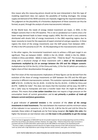 7
ESTE TEXTO NÃO REFLETE UMA POSIÇÃO DA SECRETARIA DE ASSUNTOS ESTRATÉGICOS
One reason why this reassuring picture should not be over-interpreted is that this type of
modeling experiment does not capture the possibility of funding shortages: the energy
supply and demand of the WEM scenarios are imposed, triggering the required investments.
The judgment on the plausibility of a frictionless deployment of these scenarios can thus be
formed, ex-post, through the analysis of some macroeconomic indicators.
At the World level, the needs of energy related investment are lower, in 2035, in the
450ppm scenario than in the CPS baseline. This is not as paradoxical as it seems since a far
lower energy demand leads to lower energy supply (-40%). But this result is very unevenly
distributed with drastic falls of energy investments in the O&G exporting regions due to
lower necessity to invest for the expansion of export oriented oil and gas capacities. In these
regions the share of the energy investments over the GDP passes from between [36% -
47.4%] in the CPS scenarios to [27.7% - 35.5%] depending on the macroeconomic context.
In the other regions, the incremental investment costs to achieve a 450 ppm target in are
significant. They are between [14G$ - 42G$] in the US, [35G$ - 65G$] in the EU, [90G$ -
155G$] in China and [45G$ - 58G$] in India and [??G$ - ??G$] for Brazil4
. The increase goes
along with a structural change of these investment with a share of the demand-side
investments multiplied by 2.6 on average between the CPS and the 450ppm scenario:
multiplication by 3.25 for the EU, 2.9 for China and India, 2.3 for the US (which can conduct a
higher share of their decarbonisation through gas).
One first vision of the macroeconomic implications of these figures can be derived from the
evolution of the share of energy investments on GDP between the CPS and the 450 ppm
scenarios in different macroeconomic contexts. This evolution represents a modest drain on
GDP of [0.1% - 0.13%] for the US, [0.6% - 0.11%] for the EU, [0.21% – 0.34%] for China and
[0,57% - 0,86%] for India5
. This does not means that the transition will be easy; the GDP is
not a ‘jelly’ easy to manipulate and even a transfer lower than 1% might be difficult to
achieve. This means that a low carbon transition does not require a huge pressure on the
consumption levels of current generations and is not primarily a problem of trade-off
between current and future generations.
A good indicator of potential tensions is the variation of the share of the energy
investments in total investments. The ratio between the maximum and the minimum values
of this indicator in our scenarios is 1, 25 for the US, 1,38 for the EU and 1,63 for China for
example; these orders of magnitude are far from being marginal: the higher this ratio, the
higher the tensions on real interest rates and the lower is the probability to get the energy
4
Given the level of aggregation of IMACLIM-R we do not provide results for the non-energy exporting countries of Africa
and of the rest of Oecd, Latin America and Asia. However, the range [??G$ - ??G$] for these three major economies is
consistent with the US $264–$563 billion upfront given by the WB (2009) for the totality of the developing world
5
The drain is higher in emerging economies because of a higher energy intensity of their GDP and because they are in a
‘catch-up’ phase with a high dependence upon energy intensive sectors (cement, steel, glass, non ferrous).
 