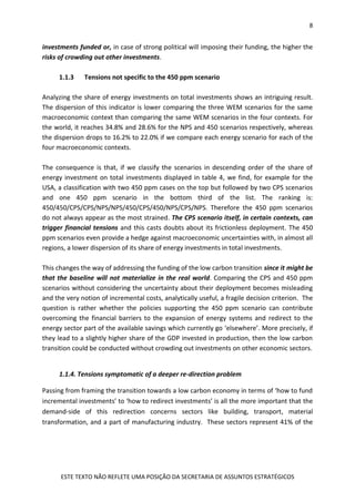 8
ESTE TEXTO NÃO REFLETE UMA POSIÇÃO DA SECRETARIA DE ASSUNTOS ESTRATÉGICOS
investments funded or, in case of strong political will imposing their funding, the higher the
risks of crowding out other investments.
1.1.3 Tensions not specific to the 450 ppm scenario
Analyzing the share of energy investments on total investments shows an intriguing result.
The dispersion of this indicator is lower comparing the three WEM scenarios for the same
macroeconomic context than comparing the same WEM scenarios in the four contexts. For
the world, it reaches 34.8% and 28.6% for the NPS and 450 scenarios respectively, whereas
the dispersion drops to 16.2% to 22.0% if we compare each energy scenario for each of the
four macroeconomic contexts.
The consequence is that, if we classify the scenarios in descending order of the share of
energy investment on total investments displayed in table 4, we find, for example for the
USA, a classification with two 450 ppm cases on the top but followed by two CPS scenarios
and one 450 ppm scenario in the bottom third of the list. The ranking is:
450/450/CPS/CPS/NPS/NPS/450/CPS/450/NPS/CPS/NPS. Therefore the 450 ppm scenarios
do not always appear as the most strained. The CPS scenario itself, in certain contexts, can
trigger financial tensions and this casts doubts about its frictionless deployment. The 450
ppm scenarios even provide a hedge against macroeconomic uncertainties with, in almost all
regions, a lower dispersion of its share of energy investments in total investments.
This changes the way of addressing the funding of the low carbon transition since it might be
that the baseline will not materialize in the real world. Comparing the CPS and 450 ppm
scenarios without considering the uncertainty about their deployment becomes misleading
and the very notion of incremental costs, analytically useful, a fragile decision criterion. The
question is rather whether the policies supporting the 450 ppm scenario can contribute
overcoming the financial barriers to the expansion of energy systems and redirect to the
energy sector part of the available savings which currently go ‘elsewhere’. More precisely, if
they lead to a slightly higher share of the GDP invested in production, then the low carbon
transition could be conducted without crowding out investments on other economic sectors.
1.1.4. Tensions symptomatic of a deeper re-direction problem
Passing from framing the transition towards a low carbon economy in terms of ‘how to fund
incremental investments’ to ‘how to redirect investments’ is all the more important that the
demand-side of this redirection concerns sectors like building, transport, material
transformation, and a part of manufacturing industry. These sectors represent 41% of the
 