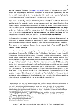 9
ESTE TEXTO NÃO REFLETE UMA POSIÇÃO DA SECRETARIA DE ASSUNTOS ESTRATÉGICOS
world gross capital formation (see www.EUKLEM.net). A back of the envelop calculation 6
shows that accounting for the induced investment in these sectors augments by 20% the
incremental investments of the low carbon transition and, more importantly, leads to
redirected investments7
eight times higher the incremental investments.
Here lies the reason why, unless the UNFCCC objectives are de facto abandoned, the climate
policies cannot be isolated from the overall macroeconomic and industrial policies. This
diagnosis opens paradoxically an opportunity to change the current intellectual atmosphere
vis-à-vis climate policies. These imply indeed a redirection of investments within the energy
sector, but the deployment of the energy sector itself, independently from climate policies
confront a problem of redirection of investments within the production sectors, and the
development of these sectors in turn confront a problem of redirection of savings.
It climate policies are part of a larger problem of redirection of savings and investments, it is
thus logical to examine them through the lens of the climate agnostics primarily concerned
by the stability of financial systems and of the world economic recovery after the 2008 crisis.
Their concerns are legitimate because the symptoms that led to unstable financial
dynamics are still prevalent:
- The ultra-low interest rate policy of the central banks in advanced countries has
exacerbated the search for yield higher than ‘public bonds’ by holders of cash (financial
departments of multinational companies, institutional investors like mutual funds or pension
funds). Those holders have moved in and out of capital assets because they are very
sensitive to tiny changes in the communication of central banks that might hint to future
changes in interest rates. In wholesale short term money market, prior to 2008 these volatile
capital flows were channeled through wholesale funding instruments (ABS and CDOs) issued
by shadow banks (broker-dealers, conduits and SIVs8
). These instruments have disappeared
but the mistrust in the banking system has motivated continuous build-up of institutional
cash pools. The high demand for safe short-term instruments provoked an increase of the
value of bonds and driven to zero their interest rate. The shortfall of such instruments was
aggravated because foreign central banks buy them for reserve keeping. Ultimately there a
mass of liquidity higher than bonds that can be backed on public assets.
6
We assume that, in 2020: a) 25% of the investments of the households, business and financial intermediaries in
residential and non residential infrastructures is redirected towards low carbon options with an extra unit cost of
5% b) 10% of the investment of the transportation sector (a low percent because of the low substitutability
between rail based and road bases transport) with an extra unit cost of 10% c) 33% of the electricity and gas
investment with an extra unitary up-front investment of 20% d) a decrease by 10% of the investment in mining
and carrying d) 20 % of the investments in machines
7
If, for example, the investment on a ULCOs technology for steel industry is 30% higher than in the basic
oxygen steelmaking with coke and blackfurnace, this is 100% of the investment which has to be redirected
8
ABS stands for Asset-backed securities
CDOs stands for Collateralized Debt Obligation
SIV stands for Special Investment Vehicle
LOLR stands for Lender-of-last-resort
 