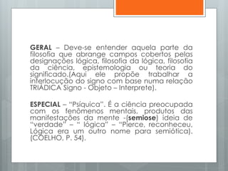 GERAL – Deve-se entender aquela parte da
filosofia que abrange campos cobertos pelas
designações lógica, filosofia da lógica, filosofia
da ciência, epistemologia ou teoria do
significado.(Aqui ele propõe trabalhar a
interlocução do signo com base numa relação
TRIÁDICA Signo - Objeto – Interprete).
ESPECIAL – “Psíquica”. É a ciência preocupada
com os fenômenos mentais, produtos das
manifestações da mente -(semiose) ideia de
“verdade” – “ lógica” – “Pierce, reconheceu,
Lógica era um outro nome para semiótica).
(COELHO, P. 54).
 