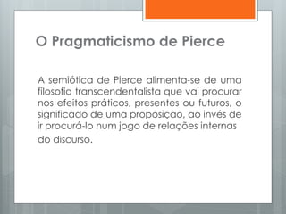 O Pragmaticismo de Pierce
A semiótica de Pierce alimenta-se de uma
filosofia transcendentalista que vai procurar
nos efeitos práticos, presentes ou futuros, o
significado de uma proposição, ao invés de
ir procurá-lo num jogo de relações internas
do discurso.
 