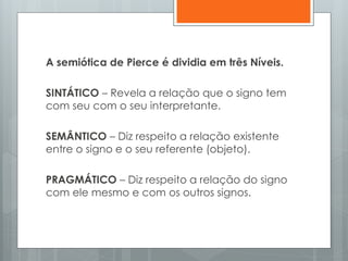 A semiótica de Pierce é dividia em três Níveis.
SINTÁTICO – Revela a relação que o signo tem
com seu com o seu interpretante.
SEMÂNTICO – Diz respeito a relação existente
entre o signo e o seu referente (objeto).
PRAGMÁTICO – Diz respeito a relação do signo
com ele mesmo e com os outros signos.
 