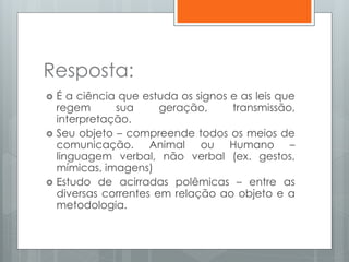Resposta:
 É a ciência que estuda os signos e as leis que
regem sua geração, transmissão,
interpretação.
 Seu objeto – compreende todos os meios de
comunicação. Animal ou Humano –
linguagem verbal, não verbal (ex. gestos,
mímicas, imagens)
 Estudo de acirradas polêmicas – entre as
diversas correntes em relação ao objeto e a
metodologia.
 