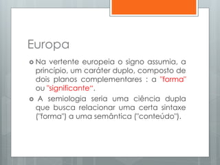 Europa
 Na vertente europeia o signo assumia, a
princípio, um caráter duplo, composto de
dois planos complementares : a "forma"
ou "significante“.
 A semiologia seria uma ciência dupla
que busca relacionar uma certa sintaxe
("forma") a uma semântica ("conteúdo").
 