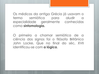 Os médicos da antiga Grécia já usavam o
termo semiótica para aludir a
especialidade geralmente conhecidas
como sintomologia.
O primeiro a chamar semiótica de a
ciência dos signos foi o filósofo Britânico
John Locke. Que no final do séc, XVII
identificou-se com a lógica.
 
