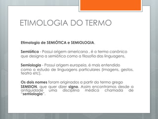 ETIMOLOGIA DO TERMO
Etimologia de SEMIÓTICA e SEMIOLOGIA.
Semiótica - Possui origem americana , é o termo canônico
que designa a semiótica como a filosofia das linguagens.
Semiologia - Possui origem europeia, é mais entendido
como o estudo de linguagens particulares (imagens, gestos,
teatro etc).
Os dois nomes foram originados a partir do termo grego
SEMEION, que quer dizer signo. Assim encontramos desde a
antiguidade uma disciplina médica chamada de
“semiologia”.
 