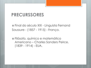 PRECURSSORES
 Final do século XIX - Linguista Fernand
Saussure - (1857 - 1915) - França.
 Filósofo, químico e matemático
Americano – Charles Sanders Peirce.
(1839 - 1914) - EUA.
 