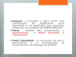  Saussure – Concebia o signo como uma
combinação de significantes (uma
expressão) e um significado (um conceito),
unidos por uma relação de ARBITRARIEDADE.
 Peirce - Admitia três componentes: o
representante , o objeto denotado, o
interpretante.
 Ponto Coincidente - a convicção de que o
pensamento e a comunicação se
fundamentam no emprego de SIGNOS.
 