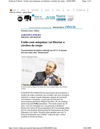 Folha de S.Paulo - União com máquinas vai libertar o cérebro do corpo - 10/06/2009                Page 1 of 5



              ASSINE             BATE-PAPO                  BUSCA           E-MAIL   SAC   SHOPPING UOL




                             São Paulo, quarta-feira, 10 de junho de 2009

               Próximo Texto | Índice

               SABATINA FOLHA
               MIGUEL NICOLELIS

               União com máquinas vai libertar o
               cérebro do corpo
               Neurocientista brasileiro radicado nos EUA vê sistema
               nervoso como uma "democracia"

               Eduardo Anizelli/Folha Imagem




               O neurocientista Miguel Nicolelis, da Universidade Duke, nos Estados
               Unidos

               O DESENVOLVIMENTO da neurociência deverá libertar o
               cérebro do corpo e permitir, por exemplo, que seres humanos
               explorem o espaço usando máquinas capazes de transmitir
               movimentos e sensações. A previsão foi feita pelo do
               neurocientista paulistano Miguel Nicolelis, 48, em sabatina
               promovida pela Folha anteontem. "Em muito menos de 30
               anos, você vai conseguir ter a sua presença à distância".
               Diretor do Centro de Neuroengenharia da Universidade Duke
               (EUA) e do Instituto Internacional de Neurociência de Natal
               Edmond e Lily Safra, Nicolelis disse também que está "à
               beira de demonstrar que é balela" a ideia de que o córtex
               cerebral se divide em áreas.




http://www1.folha.uol.com.br/fsp/ciencia/fe1006200901.htm                                           10/6/2009
 