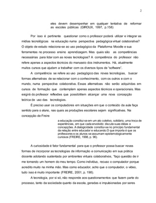2
eles devem desempenhar em qualquer tentativa de reformar
as escolas públicas (GIROUX, 1997, p.158)
Por isso é pertinente questionar como o professor poderá utilizar e integrar as
mídias tecnológicas na educação numa perspectiva pedagógica virtual colaborativa?
O objeto de estudo relaciona-se ao uso pedagógico da Plataforma Moodle e sua
ferramentas no processo ensino aprendizagem. Mas quais são as competências
necessárias para lidar com as novas tecnologias? A competência do professor não
refere apenas a aspectos técnicos do manuseio dos instrumentos. Há, atualmente
muitos cursos que ajudam a trabalhar com os diversos tipos de “software”.
A competência se refere ao uso pedagógico das novas tecnologias, buscar
formas alternativas de se relacionar com o conhecimento, com os outros e com o
mundo, numa perspectiva colaborativa. Essas alternativas não serão adquiridas em
cursos de formação que contemplam apenas aspectos técnicos e operacionais. Mas
exigirá do professor reflexões que possibilitem alcançar uma nova concepção
teórica de uso das tecnologias.
É preciso usar os computadores em situações em que o conteúdo da aula faça
sentido para o aluno, nas quais as produções escolares sejam significativas. Na
concepção de Freire
a educação constitui-se em um ato coletivo, solidário, uma troca de
experiências, em que cada envolvido discute suas idéias e
concepções. A dialogicidade constitui-se no princípio fundamental
da relação entre educador e educando.O que importa é que os
professores e os alunos se assumam epistemologicamente
curiosos (FREIRE, 1998, p. 96).
A curiosidade é fator fundamental para que o professor possa buscar novas
formas de incorporar as tecnologias de informação e comunicação em sua prática
docente adotando sustentada por ambientes virtuais colaborativos, “faço questão de ir
me tornando um homem do meu tempo. Como indivíduo, recuso o computador porque
acredito muito na minha mão. Mas como educador, acho que o computador, o vídeo,
tudo isso é muito importante (FREIRE, 2001, p. 198).
A tecnologia, por si só, não responde aos questionamentos que fazem parte do
processo, tanto da sociedade quanto da escola, geradas e impulsionadas por seres
 