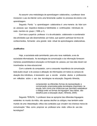 4
Ao assumir uma metodologia de aprendizagem colaborativa, o professor deve
incorporar o uso da internet como uma ferramenta auxiliar no processo de ensino e de
aprendizagem.
Segundo Panitz “ a aprendizagem colaborativa é uma maneira de lidar com
as pessoas que respeita e destaca a habilidades e contribuições individuais de
cada membro do grupo ( 1996, p.1).
Com isso o papel do professor é o de articulador, colaborador e coordenador
das atividades que são desenvolvidas por todos, que querem participar da troca de
conhecimentos, formando uma grande rede virtual de aprendizagens colaborativas.
Justificativa
Hoje, a sociedade está caminhando para uma nova realidade, a era da
sociedade informatizada. As tecnologias da comunicação e da informação fornecem
inúmeras possibilidades à educação e à formação da pessoa, por isso elas devem ser
incentivadas na área educacional.
Com o advento do computador, com a crescente importância de comunicação
texto-áudio-visual e do acesso e utilização de informações em todos os campos de
atuação dos indivíduos, é necessário que a escola envolva alunos e professores
em reflexões sobre o uso das tecnologias na educação. Segundo Almeida,
compreender as diferentes formas de representação e
comunicação propiciadas pelas tecnologias disponíveis na
escola, bem como criar dinâmicas que permitam estabelecer
o diálogo entre as formas de linguagem das mídias, são
desafios para a educação atual.( Almeida, 2005)
Segundo TERUYA, “o professor deve se apropriar das diferentes linguagens
existentes no mundo da mídia, não apenas decifrar os códigos, mas também estar
munido de uma interpretação crítica dos conteúdos que circulam nos diversos meios de
comunicação.” Mas como propiciar ao professor uma visão crítica de uso das
tecnologias?
 