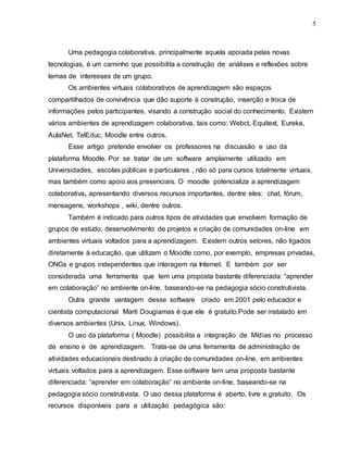 5
Uma pedagogia colaborativa, principalmente aquela apoiada pelas novas
tecnologias, é um caminho que possibilita a construção de análises e reflexões sobre
temas de interesses de um grupo.
Os ambientes virtuais colaborativos de aprendizagem são espaços
compartilhados de convivência que dão suporte à construção, inserção e troca de
informações pelos participantes, visando a construção social do conhecimento. Existem
vários ambientes de aprendizagem colaborativa, tais como: Webct, Equitext, Eureka,
AulaNet, TelEduc, Moodle entre outros.
Esse artigo pretende envolver os professores na discussão e uso da
plataforma Moodle. Por se tratar de um software amplamente utilizado em
Universidades, escolas públicas e particulares , não só para cursos totalmente virtuais,
mas também como apoio aos presenciais. O moodle potencializa a aprendizagem
colaborativa, apresentando diversos recursos importantes, dentre eles: chat, fórum,
mensagens, workshops , wiki, dentre outros.
Também é indicado para outros tipos de atividades que envolvem formação de
grupos de estudo, desenvolvimento de projetos e criação de comunidades on-line em
ambientes virtuais voltados para a aprendizagem. Existem outros setores, não ligados
diretamente à educação, que utilizam o Moodle como, por exemplo, empresas privadas,
ONGs e grupos independentes que interagem na Internet. E também por ser
considerada uma ferramenta que tem uma proposta bastante diferenciada: “aprender
em colaboração” no ambiente on-line, baseando-se na pedagogia sócio construtivista.
Outra grande vantagem desse software criado em 2001 pelo educador e
cientista computacional Marti Dougiamas é que ele é gratuito.Pode ser instalado em
diversos ambientes (Unix, Linux, Windows).
O uso da plataforma ( Moodle) possibilita a integração de Mídias no processo
de ensino e de aprendizagem. Trata-se de uma ferramenta de administração de
atividades educacionais destinado à criação de comunidades on-line, em ambientes
virtuais voltados para a aprendizagem. Esse software tem uma proposta bastante
diferenciada: “aprender em colaboração” no ambiente on-line, baseando-se na
pedagogia sócio construtivista. O uso dessa plataforma é aberto, livre e gratuito. Os
recursos disponíveis para a utilização pedagógica são:
 