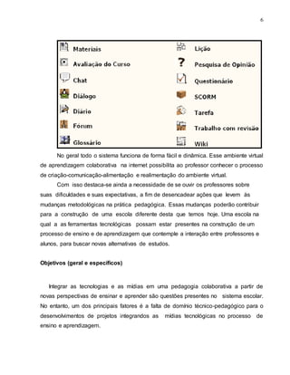 6
No geral todo o sistema funciona de forma fácil e dinâmica. Esse ambiente virtual
de aprendizagem colaborativa na internet possibilita ao professor conhecer o processo
de criação-comunicação-alimentação e realimentação do ambiente virtual.
Com isso destaca-se ainda a necessidade de se ouvir os professores sobre
suas dificuldades e suas expectativas, a fim de desencadear ações que levem às
mudanças metodológicas na prática pedagógica. Essas mudanças poderão contribuir
para a construção de uma escola diferente desta que temos hoje. Uma escola na
qual a as ferramentas tecnológicas possam estar presentes na construção de um
processo de ensino e de aprendizagem que contemple a interação entre professores e
alunos, para buscar novas alternativas de estudos.
Objetivos (geral e específicos)
Integrar as tecnologias e as mídias em uma pedagogia colaborativa a partir de
novas perspectivas de ensinar e aprender são questões presentes no sistema escolar.
No entanto, um dos principais fatores é a falta de domínio técnico-pedagógico para o
desenvolvimentos de projetos integrandos as mídias tecnológicas no processo de
ensino e aprendizagem.
 