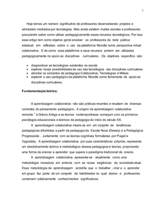 7
Hoje temos um número significativo de professores desenvolvendo projetos e
atividades mediados por tecnologias. Mas ainda existem muitas escolas e professores
procurando saber como utilizar pedagogicamente esses recursos tecnológicos. Por isso
esse artigo tem como objetivo geral envolver os professores da rede pública
estadual em reflexões sobre o uso da plataforma Moodle numa perspectiva virtual
colaborativa. E de como essa plataforma e seus recursos podem ser utilizadas
pedagogicamente no apoio as disciplinas curriculares . Os objetivos específico são:
 diagnosticar as tecnologias existentes na escola
 explorar novas possibilidades de uso das tecnologias nas disciplinas curriculares
 abordar os conceitos de pedagogia Colaborativa, Tecnologias e Mídias
 explorar o uso pedagógico da plataforma Moodle como ferramenta de apoio as
disciplinas curriculares.
Fundamentação teórica;
A aprendizagem colaborativa não são práticas recentes e resultam de diversas
correntes do pensamento pedagógico. A origem da aprendizagem colaborativa
remonta “ à Grécia Antiga e as teorias contemporâneas começam com os primeiros
psicólogos educacionais e teóricos da pedagogia do início do século XX.
A aprendizagem colaborativa insere-se em um conjunto de tendências
pedagógicas difundidas a partir da pedagogia da Escola Nova (Dewey) e a Pedagógica
Progressista . Juntamente com as teorias cognitivas formuladas por Piaget e
Vygostsky. A aprendizagem colaborativa, por suas características próprias, representa
um desdobramento teórico e metodológico dessas pedagogias e teorias, propiciando
uma forma de ensinar e aprender que supera o paradigma tradicional de ensino.
A aprendizagem colaborativa apresenta-se atualmente como uma
metodologia inovadora em sintonia com as novas exigências da sociedade atual.
Essa metodologia de aprendizagem acredita que o trabalhar , criar e o aprender
em grupo faz parte de um conjunto de habilidades no qual alunos e professores
constroem coletivamente conhecimentos significativos.
 