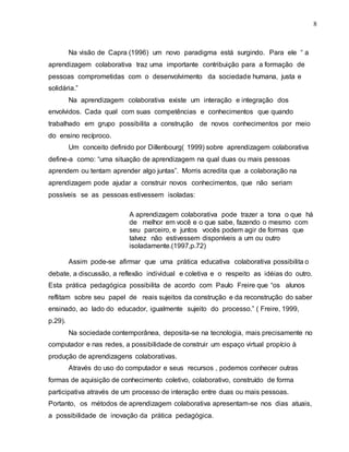 8
Na visão de Capra (1996) um novo paradigma está surgindo. Para ele “ a
aprendizagem colaborativa traz uma importante contribuição para a formação de
pessoas comprometidas com o desenvolvimento da sociedade humana, justa e
solidária.”
Na aprendizagem colaborativa existe um interação e integração dos
envolvidos. Cada qual com suas competências e conhecimentos que quando
trabalhado em grupo possibilita a construção de novos conhecimentos por meio
do ensino recíproco.
Um conceito definido por Dillenbourg( 1999) sobre aprendizagem colaborativa
define-a como: “uma situação de aprendizagem na qual duas ou mais pessoas
aprendem ou tentam aprender algo juntas”. Morris acredita que a colaboração na
aprendizagem pode ajudar a construir novos conhecimentos, que não seriam
possíveis se as pessoas estivessem isoladas:
A aprendizagem colaborativa pode trazer a tona o que há
de melhor em você e o que sabe, fazendo o mesmo com
seu parceiro, e juntos vocês podem agir de formas que
talvez não estivessem disponíveis a um ou outro
isoladamente.(1997,p.72)
Assim pode-se afirmar que uma prática educativa colaborativa possibilita o
debate, a discussão, a reflexão individual e coletiva e o respeito as idéias do outro.
Esta prática pedagógica possibilita de acordo com Paulo Freire que “os alunos
reflitam sobre seu papel de reais sujeitos da construção e da reconstrução do saber
ensinado, ao lado do educador, igualmente sujeito do processo.” ( Freire, 1999,
p.29).
Na sociedade contemporânea, deposita-se na tecnologia, mais precisamente no
computador e nas redes, a possibilidade de construir um espaço virtual propício à
produção de aprendizagens colaborativas.
Através do uso do computador e seus recursos , podemos conhecer outras
formas de aquisição de conhecimento coletivo, colaborativo, construído de forma
participativa através de um processo de interação entre duas ou mais pessoas.
Portanto, os métodos de aprendizagem colaborativa apresentam-se nos dias atuais,
a possibilidade de inovação da prática pedagógica.
 