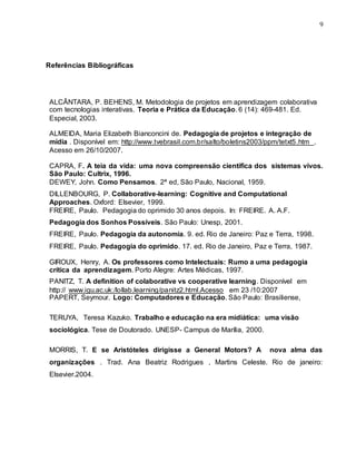 9
Referências Bibliográficas
ALCÂNTARA, P. BEHENS, M. Metodologia de projetos em aprendizagem colaborativa
com tecnologias interativas. Teoria e Prática da Educação. 6 (14): 469-481. Ed.
Especial, 2003.
ALMEIDA, Maria Elizabeth Bianconcini de. Pedagogia de projetos e integração de
mídia . Disponível em: http://www.tvebrasil.com.br/salto/boletins2003/ppm/tetxt5.htm .
Acesso em 26/10/2007.
CAPRA, F. A teia da vida: uma nova compreensão científica dos sistemas vivos.
São Paulo: Cultrix, 1996.
DEWEY, John. Como Pensamos. 2ª ed, São Paulo, Nacional, 1959.
DILLENBOURG, P. Collaborative-learning: Cognitive and Computational
Approaches. Oxford: Elsevier, 1999.
FREIRE, Paulo. Pedagogia do oprimido 30 anos depois. In: FREIRE. A. A.F.
Pedagogia dos Sonhos Possíveis. São Paulo: Unesp, 2001.
FREIRE, Paulo. Pedagogia da autonomia. 9. ed. Rio de Janeiro: Paz e Terra, 1998.
FREIRE, Paulo. Pedagogia do oprimido. 17. ed. Rio de Janeiro, Paz e Terra, 1987.
GIROUX, Henry, A. Os professores como Intelectuais: Rumo a uma pedagogia
crítica da aprendizagem. Porto Alegre: Artes Médicas, 1997.
PANITZ, T. A definition of colaborative vs cooperative learning. Disponível em
http:// www.igu.ac.uk:/lollab.learning/panitz2.html.Acesso em 23 /10:2007
PAPERT, Seymour. Logo: Computadores e Educação. São Paulo: Brasiliense,
TERUYA, Teresa Kazuko. Trabalho e educação na era midiática: uma visão
sociológica. Tese de Doutorado. UNESP- Campus de Marília, 2000.
MORRIS, T. E se Aristóteles dirigisse a General Motors? A nova alma das
organizações . Trad. Ana Beatriz Rodrigues , Martins Celeste. Rio de janeiro:
Elsevier.2004.
 