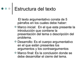 Estructura del texto El texto argumentativo consta de 5 párrafos en los cuales debe haber: Marco inicial:  En el que esta presente la introducción que contiene la presentación del tema o descripción del problema. Desarrollo: Es el cuerpo argumentativo en el que están presentes los argumentos y los contraargumentos  Marco final: Es la conclusión donde se debe desarrollar el cierre del tema. 
